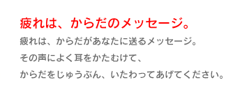 疲れは、からだのメッセージ。
疲れは、からだがあなたに送るメッセージ。
その声によく耳をかたむけて、
からだをじゅうぶん、いたわってあげてください。