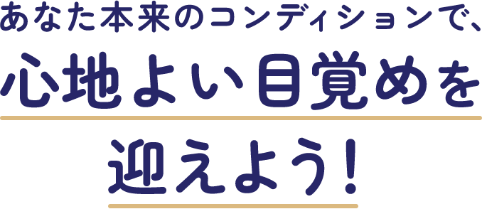 あなた本来のコンディションで、心地よい目覚めを迎えよう！