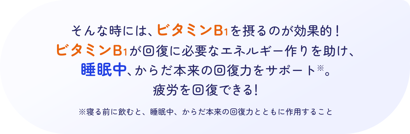 そんな時には、ビタミンB1を摂るのが効果的！ビタミンB1が回復に必要なエネルギー作りを助け、睡眠中、からだ本来の回復力をサポート※。疲労を回復できる！ ※寝る前に飲むと、睡眠中、からだ本来の回復力とともに作用すること