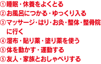 ①睡眠・休養をよくとる
②お風呂につかる・ゆっくり入る
③マッサージ・はり・お灸・整体・整骨院に行く
④湿布・貼り薬・塗り薬を使う
⑤体を動かす・運動する
⑥友人・家族とおしゃべりする